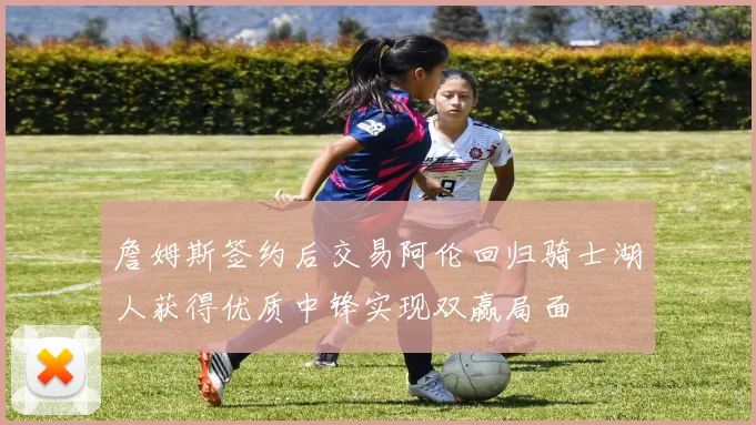 詹姆斯签约后交易阿伦回归骑士湖人获得优质中锋实现双赢局面