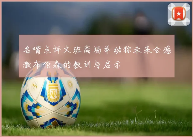 名嘴点评文班离场举动称未来会感激布伦森的教训与启示