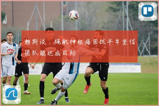 赖斯谈腘绳肌神经痛困扰半年坚信团队能达成目标