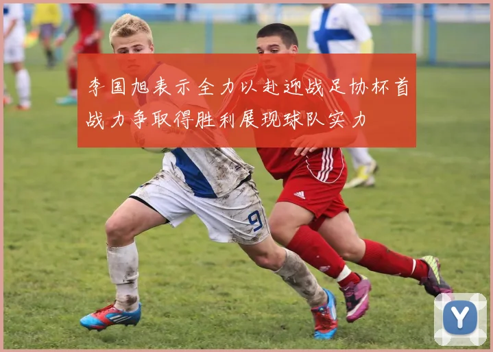 李国旭表示全力以赴迎战足协杯首战力争取得胜利展现球队实力
