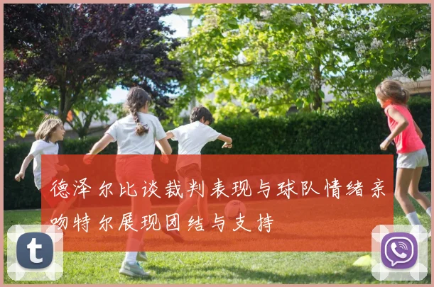 德泽尔比谈裁判表现与球队情绪亲吻特尔展现团结与支持