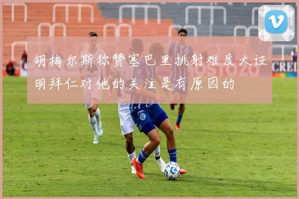 胡梅尔斯称赞塞巴里挑射难度大证明拜仁对他的关注是有原因的