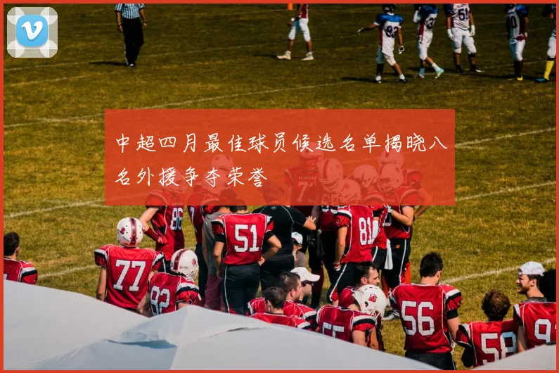 中超四月最佳球员候选名单揭晓八名外援争夺荣誉