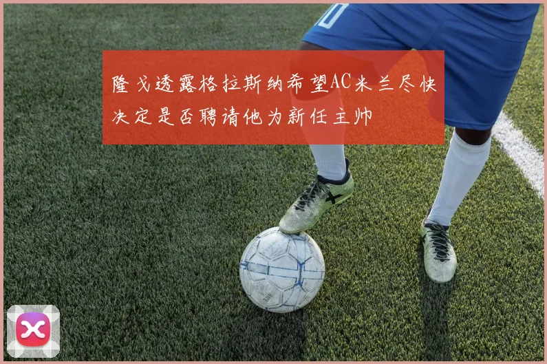 隆戈透露格拉斯纳希望AC米兰尽快决定是否聘请他为新任主帅