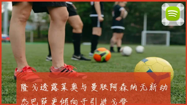 隆戈透露莱奥与曼联阿森纳无新动态巴萨更倾向于引进戈登
