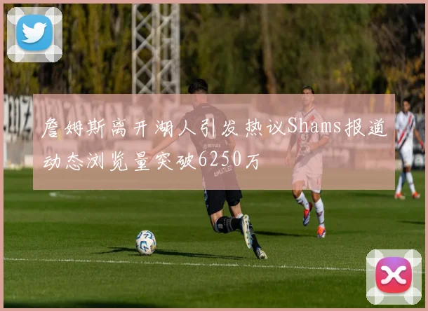 詹姆斯离开湖人引发热议Shams报道动态浏览量突破6250万