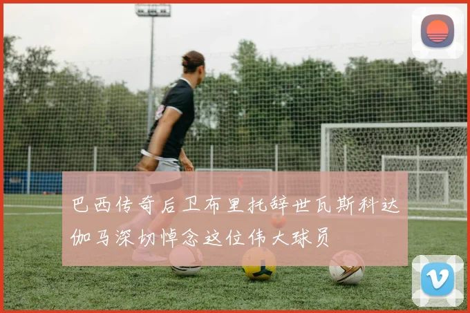巴西传奇后卫布里托辞世瓦斯科达伽马深切悼念这位伟大球员