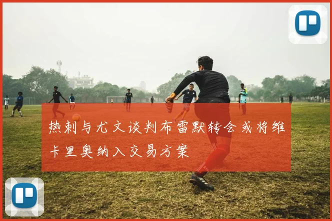 热刺与尤文谈判布雷默转会或将维卡里奥纳入交易方案