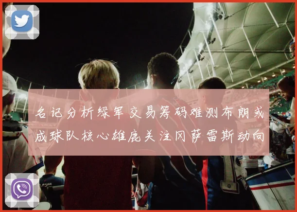 名记分析绿军交易筹码难测布朗或成球队核心雄鹿关注冈萨雷斯动向