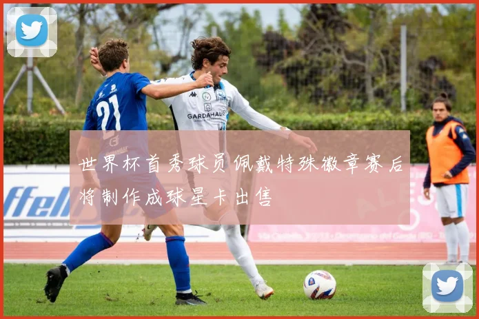 世界杯首秀球员佩戴特殊徽章赛后将制作成球星卡出售