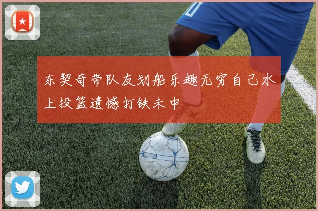 东契奇带队友划船乐趣无穷自己水上投篮遗憾打铁未中